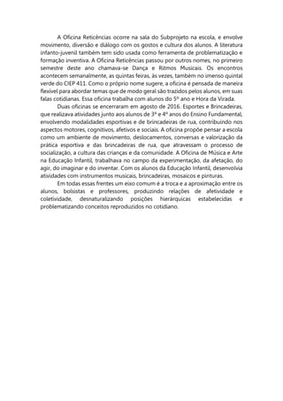 A Oficina Reticências ocorre na sala do Subprojeto na escola, e envolve
movimento, diversão e diálogo com os gostos e cultura dos alunos. A literatura
infanto-juvenil também tem sido usada como ferramenta de problematização e
formação inventiva. A Oficina Reticências passou por outros nomes, no primeiro
semestre deste ano chamava-se Dança e Ritmos Musicais. Os encontros
acontecem semanalmente, as quintas feiras, às vezes, também no imenso quintal
verde do CIEP 411. Como o próprio nome sugere, a oficina é pensada de maneira
flexível para abordar temas que de modo geral são trazidos pelos alunos, em suas
falas cotidianas. Essa oficina trabalha com alunos do 5º ano e Hora da Virada.
Duas oficinas se encerraram em agosto de 2016. Esportes e Brincadeiras,
que realizava atividades junto aos alunos de 3º e 4º anos do Ensino Fundamental,
envolvendo modalidades esportivas e de brincadeiras de rua, contribuindo nos
aspectos motores, cognitivos, afetivos e sociais. A oficina propõe pensar a escola
como um ambiente de movimento, deslocamentos, conversas e valorização da
prática esportiva e das brincadeiras de rua, que atravessam o processo de
socialização, a cultura das crianças e da comunidade. A Oficina de Música e Arte
na Educação Infantil, trabalhava no campo da experimentação, da afetação, do
agir, do imaginar e do inventar. Com os alunos da Educação Infantil, desenvolvia
atividades com instrumentos musicais, brincadeiras, mosaicos e pinturas.
Em todas essas frentes um eixo comum é a troca e a aproximação entre os
alunos, bolsistas e professores, produzindo relações de afetividade e
coletividade, desnaturalizando posições hierárquicas estabelecidas e
problematizando conceitos reproduzidos no cotidiano.
 