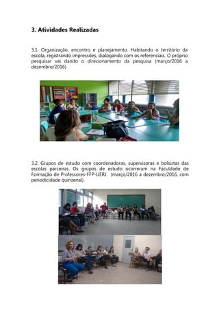3. Atividades Realizadas
3.1. Organização, encontro e planejamento. Habitando o território da
escola, registrando impressões, dialogando com os referenciais. O próprio
pesquisar vai dando o direcionamento da pesquisa (março/2016 a
dezembro/2016)
3.2. Grupos de estudo com coordenadoras, supervisoras e bolsistas das
escolas parceiras. Os grupos de estudo ocorreram na Faculdade de
Formação de Professores-FFP-UERJ. (março/2016 a dezembro/2016, com
periodicidade quinzenal).
 