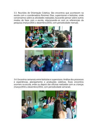 3.3. Reuniões de Orientação Coletiva. São encontros que acontecem na
escola com a coordenadora Rosimeri Dias, supervisoras e bolsistas, onde
conversamos sobre as atividades realizadas, buscando pensar sobre outros
modos de fazer com a escola, relacionando-os com os referenciais da
pesquisa (março/2016 a dezembro/2016, com periodicidade mensal).
3.4. Encontros semanais entre bolsistas e supervisora. Análise dos processos
e experiências, planejamento e produções coletivas. Esses encontros
ocorrem na escola, antes ou depois das oficinas realizadas com as crianças
(março/2016 a dezembro/2016, com periodicidade semanal).
 
