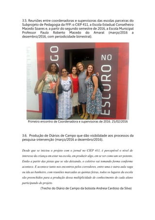 3.5. Reuniões entre coordenadoras e supervisoras das escolas parceiras do
Subprojeto de Pedagogia da FFP: o CIEP 411, a Escola Estadual Conselheiro
Macedo Soares e, a partir do segundo semestre de 2016, a Escola Municipal
Professor Paulo Roberto Macedo do Amaral (março/2016 a
dezembro/2016, com periodicidade bimestral).
Primeiro encontro de Coordenadora e supervisoras de 2016. 25/02/2016
3.6. Produção de Diários de Campo que dão visibilidade aos processos da
pesquisa-intervenção (março/2016 a dezembro/2016).
Desde que se iniciou o projeto com o jornal no CIEP 411, é perceptível o nível de
interesse da criança em estar na escola, em produzir algo, em se ver como um ser potente.
Então a partir das pistas que se vão deixando, o coletivo vai tomando forma conforme
acontece. E acontece tanto nos encontros pelos corredores, entre uma e outra aula vaga
ou ida ao banheiro, com reuniões marcadas as quintas feiras, todos os lugares da escola
são preenchidos para a produção dessa multiplicidade de conhecimento de cada aluno
participando do projeto.
(Trecho do Diário de Campo da bolsista Andreia Cardoso da Silva)
 