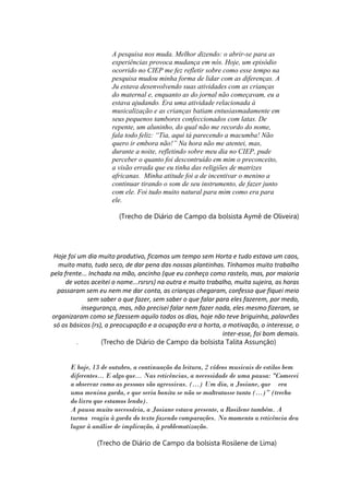 A pesquisa nos muda. Melhor dizendo: o abrir-se para as
experiências provoca mudança em nós. Hoje, um episódio
ocorrido no CIEP me fez refletir sobre como esse tempo na
pesquisa mudou minha forma de lidar com as diferenças. A
Ju estava desenvolvendo suas atividades com as crianças
do maternal e, enquanto as do jornal não começavam, eu a
estava ajudando. Era uma atividade relacionada à
musicalização e as crianças batiam entusiasmadamente em
seus pequenos tambores confeccionados com latas. De
repente, um aluninho, do qual não me recordo do nome,
fala todo feliz: “Tia, aqui tá parecendo a macumba! Não
quero ir embora não!” Na hora não me atentei, mas,
durante a noite, refletindo sobre meu dia no CIEP, pude
perceber o quanto foi descontruído em mim o preconceito,
a visão errada que eu tinha das religiões de matrizes
africanas. Minha atitude foi a de incentivar o menino a
continuar tirando o som de seu instrumento, de fazer junto
com ele. Foi tudo muito natural para mim como era para
ele.
(Trecho de Diário de Campo da bolsista Aymê de Oliveira)
Hoje foi um dia muito produtivo, ficamos um tempo sem Horta e tudo estava um caos,
muito mato, tudo seco, de dar pena das nossas plantinhas. Tínhamos muito trabalho
pela frente... Inchada na mão, ancinho (que eu conheço como rastelo, mas, por maioria
de votos aceitei o nome...rsrsrs) na outra e muito trabalho, muita sujeira, as horas
passaram sem eu nem me dar conta, as crianças chegaram, confesso que fiquei meio
sem saber o que fazer, sem saber o que falar para eles fazerem, por medo,
insegurança, mas, não precisei falar nem fazer nada, eles mesmo fizeram, se
organizaram como se fizessem aquilo todos os dias, hoje não teve briguinha, palavrões
só os básicos (rs), a preocupação e a ocupação era a horta, a motivação, o interesse, o
inter-esse, foi bom demais.
. (Trecho de Diário de Campo da bolsista Talita Assunção)
E hoje, 13 de outubro, a continuação da leitura, 2 vídeos musicais de estilos bem
diferentes... E algo que... Nas reticências, a necessidade de uma pausa: "Comecei
a observar como as pessoas são agressivas. (...) Um dia, a Josiane, que era
uma menina gorda, e que seria bonita se não se maltratasse tanto (...)” (trecho
do livro que estamos lendo).
A pausa muito necessária, a Josiane estava presente, a Rosilene também. A
turma reagiu à gorda do texto fazendo comparações. No momento a reticência deu
lugar à análise de implicação, à problematização.
(Trecho de Diário de Campo da bolsista Rosilene de Lima)
 
