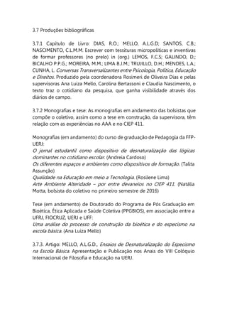 3.7 Produções bibliográficas
3.7.1 Capítulo de Livro: DIAS, R.O.; MELLO, A.L.G.D; SANTOS, C.B.;
NASCIMENTO, C.L.M.M. Escrever com tessituras micropolíticas e inventivas
de formar professores (no prelo) in (org.) LEMOS, F.C.S; GALINDO, D.;
BICALHO P.P.G.; MOREIRA, M.M.; LIMA B.J.M.; TRUJILLO, D.H.; MENDES, L.A.;
CUNHA, L. Conversas Transversalizantes entre Psicologia, Política, Educação
e Direitos. Produzido pela coordenadora Rosimeri de Oliveira Dias e pelas
supervisoras Ana Luiza Mello, Carolina Bertassoni e Claudia Nascimento, o
texto traz o cotidiano da pesquisa, que ganha visibilidade através dos
diários de campo.
3.7.2 Monografias e tese: As monografias em andamento das bolsistas que
compõe o coletivo, assim como a tese em construção, da supervisora, têm
relação com as experiências no AAA e no CIEP 411.
Monografias (em andamento) do curso de graduação de Pedagogia da FFP-
UERJ:
O jornal estudantil como dispositivo de desnaturalização das lógicas
dominantes no cotidiano escolar. (Andreia Cardoso)
Os diferentes espaços e ambientes como dispositivos de formação. (Talita
Assunção)
Qualidade na Educação em meio a Tecnologia. (Rosilene Lima)
Arte Ambiente Alteridade – por entre devaneios no CIEP 411. (Natália
Motta, bolsista do coletivo no primeiro semestre de 2016)
Tese (em andamento) de Doutorado do Programa de Pós Graduação em
Bioética, Ética Aplicada e Saúde Coletiva (PPGBIOS), em associação entre a
UFRJ, FIOCRUZ, UERJ e UFF:
Uma análise do processo de construção da bioética e do especismo na
escola básica. (Ana Luiza Mello)
3.7.3. Artigo: MELLO, A.L.G.D., Ensaios de Desnaturalização do Especismo
na Escola Básica. Apresentação e Publicação nos Anais do VIII Colóquio
Internacional de Filosofia e Educação na UERJ.
 
