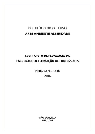 PORTIFÓLIO DO COLETIVO
ARTE AMBIENTE ALTERIDADE
SUBPROJETO DE PEDAGOGIA DA
FACULDADE DE FORMAÇÃO DE PROFESSORES
PIBID/CAPES/UERJ
2016
SÃO GONÇALO
DEZ/2016
 