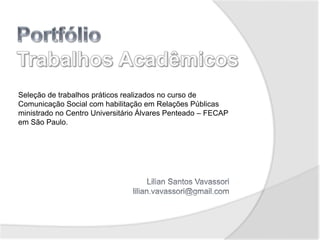 Seleção de trabalhos práticos realizados no curso de
Comunicação Social com habilitação em Relações Públicas
ministrado no Centro Universitário Álvares Penteado – FECAP
em São Paulo.
 