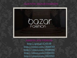 ASSISTA AOS VÍDEOS:
http://goo.gl/CrIE4B
http://vimeo.com/78560769
http://vimeo.com/89340592
http://vimeo.com/51543315
http://vimeo.com/51531923
CLIENTE: BAZAR FASHION
 