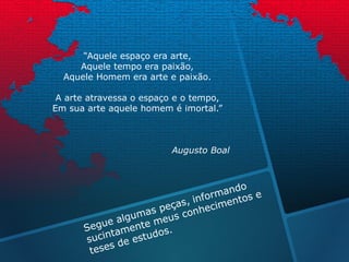 “Aquele espaço era arte,
Aquele tempo era paixão,
Aquele Homem era arte e paixão.
A arte atravessa o espaço e o tempo,
Em sua arte aquele homem é imortal.”
Augusto Boal
 