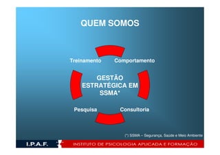 QUEM SOMOS



Treinamento   Comportamento


        GESTÃO
    ESTRATÉGICA EM
         SSMA*

 Pesquisa      Consultoria



                 (*) SSMA – Segurança, Saúde e Meio Ambiente
 