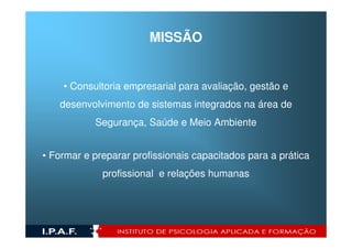 MISSÃO


    • Consultoria empresarial para avaliação, gestão e
   desenvolvimento de sistemas integrados na área de
           Segurança, Saúde e Meio Ambiente


• Formar e preparar profissionais capacitados para a prática
             profissional e relações humanas
 