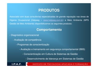 PRODUTOS
Associado com duas consultorias especializadas de grande reputação nas áreas de
Higiene Ocupacional (Helpseg – www.helpseg.com.br) e Meio Ambiente (MPS
Gestão de Meio Ambiente) disponibilizamos os seguintes produtos:


                           Comportamento
- Diagnóstico organizacional

   - Avaliação de competência

      - Programas de conscientização

         - Avaliação e treinamento em segurança comportamental (BBS)

             - Conscientização em Cultura de Sistemas de Gestão

                - Desenvolvimento de liderança em Sistemas de Gestão
 