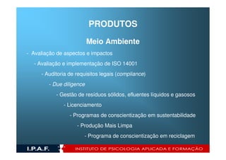 PRODUTOS
                          Meio Ambiente
- Avaliação de aspectos e impactos
  - Avaliação e implementação de ISO 14001
     - Auditoria de requisitos legais (compliance)
        - Due diligence
           - Gestão de resíduos sólidos, efluentes líquidos e gasosos
              - Licenciamento
                 - Programas de conscientização em sustentabilidade
                    - Produção Mais Limpa
                       - Programa de conscientização em reciclagem
 