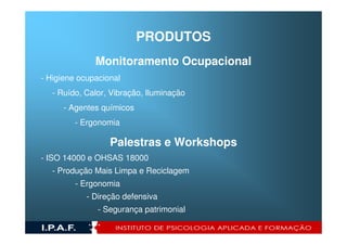 PRODUTOS
              Monitoramento Ocupacional
- Higiene ocupacional
  - Ruído, Calor, Vibração, Iluminação
      - Agentes químicos
         - Ergonomia

                  Palestras e Workshops
- ISO 14000 e OHSAS 18000
  - Produção Mais Limpa e Reciclagem
         - Ergonomia
            - Direção defensiva
               - Segurança patrimonial
 