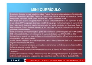MINI-CURRÍCULO
Engenheiro Mecânico formado pela Universidade Federal Fluminense, pós-graduado em Administração
Financeira e Marketing pela FAAP, Gestão de Projetos pela FIA/USP e Mestre em Sistema de Gestão
Integrado em Segurança, Saúde e Meio Ambiente pelo Centro Universitário SENAC.
Mais de oito anos atuando com gestão na área de SSMA e Integridade de Ativos nos segmentos de óleo
e gás natural, GNV e cogeração de energia pelo BG Group, grupo multinacional inglês do segmento de
óleo e gás natural. Atualmente trabalho como consultor em gestão estratégica em Segurança, Saúde e
Meio Ambiente (SSMA). Incluindo experiência em Integridade de Ativos e atuação com ênfase em
programas comportamentais.
Sólida experiência em implementação e gestão de Sistemas de Gestão Integradas de SSMA (padrão
ISO) e Integridade de Ativos em multinacional do segmento de óleo e gás (ISO e PAS99 da BSI).
Outros oito anos atuando nas áreas de Desenvolvimento de Novos Negócios e Franchising em empresas
como Ultragaz, Hertz e CESVI Brasil.
Auditor líder em Segurança e Saúde Ocupacional (OHSAS 18001) certificado pela IRCA (International
Register of Certificated of Auditors).
Experiência internacional através de participação em treinamentos, conferências e workshops nos EUA,
Inglaterra, Argentina, Uruguai e Bolívia.
Professor de Gestão Ambiental na Pós-Graduação do curso de Sistema de Gestão Integrada do SENAC
Jabaquara.
Artigos publicados sobre Educação Ambiental (Senac, 2007) e Integrando as normas da qualidade, meio
ambiente, saúde e segurança ocupacional e responsabilidade social (Revista Banas Qualidade2008).
 