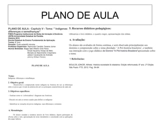 PLANO DE AULA
PLANO DE AULA - Capítulo V - Tema: '' Indígenas:
diferenças e semelhanças''
PIBID-Programa Institucional de Bolsa de Iniciação à Docência.
UEPB-Universidade Estadual da Paraíba.
História 2015
Escola Estadual de Ensino Fundamental de Aplicação.
Turma: 6º Ano
Duração: Duas aulas/40 minutos
Professor Supervisor: Raimundo Candido Teixeira Junior.
Alunos Bolsistas: Biagio Ítalo Ribeiro Grisi Paiva.
Sívyla Sauanny Araújo de Melo.
Monyke do Nascimento Crispiniano.
Jailson Cavalcante de Andrade.
Johnny Willian Pereira
PLANO DE AULA
1. Tema:
Indígenas: diferenças e semelhanças
2. Objetivo geral:
Desenvolver a compreensão termo indígena na América do sul, as diferenças
entre os povos que viviam na américa do sul e as principais características de cada um.
3. Objetivos específicos:
• * Analisar como os ‘colonizadores’ chagaram nas Américas.
• * Discutir em sala os termos usados para definir os indígenas
• * Identificar as variações de povos indígenas, suas diferenças e costumes.
4. Metodologia:
Os alunos estudam a temática através do livro didático, depois participam da
oficina sobre o tem, apresentação do texto introdutório e concluindo com as aplicações
dos jogos lúdicos.
5. Recursos didáticos pedagógicos:
Utilizamos o livro didático, o quadro negro, apresentação dos slides.
6. Avaliação:
Os alunos são avaliados de forma contínua, e será observado principalmente seu
domínio e compreensão sobre o tema abordado ‘ A Pré-história brasileira’, e também
sua interação com o jogo didático de Dominó "A Pré-história Brasileira"apresentado sobre
o tema.
7. Referências:
BOULOS JÚNIOR, Alfredo. História sociedade & cidadania. Edição reformulada, 6º ano. 2º Edição.
São Paulo: FTD, 2012. Pag. 64-84.
 