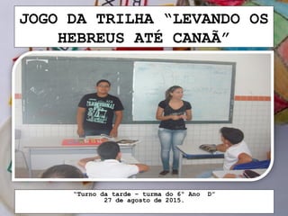 JOGO DA TRILHA “LEVANDO OS
HEBREUS ATÉ CANAÃ”
“Turno da tarde – turma do 6º Ano D”
27 de agosto de 2015.
 