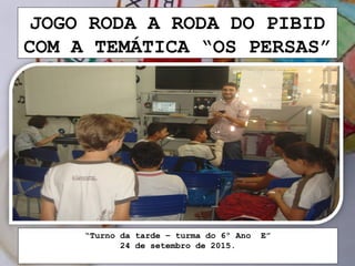 JOGO RODA A RODA DO PIBID
COM A TEMÁTICA “OS PERSAS”
“Turno da tarde – turma do 6º Ano E”
24 de setembro de 2015.
 