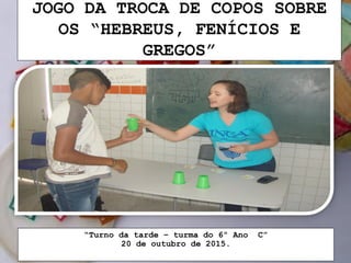 JOGO DA TROCA DE COPOS SOBRE
OS “HEBREUS, FENÍCIOS E
GREGOS”
“Turno da tarde – turma do 6º Ano C”
20 de outubro de 2015.
 