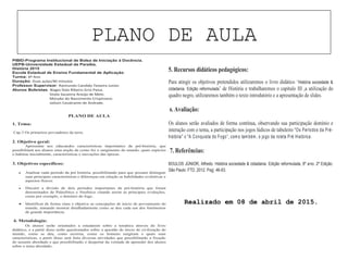 PLANO DE AULA
PIBID-Programa Institucional de Bolsa de Iniciação à Docência.
UEPB-Universidade Estadual da Paraíba.
História 2015
Escola Estadual de Ensino Fundamental de Aplicação.
Turma: 6º Ano
Duração: Duas aulas/40 minutos
Professor Supervisor: Raimundo Candido Teixeira Junior.
Alunos Bolsistas: Biagio Ítalo Ribeiro Grisi Paiva.
Sívyla Sauanny Araújo de Melo.
Monyke do Nascimento Crispiniano.
Jailson Cavalcante de Andrade.
PLANO DE AULA
1. Tema:
Cap.3 Os primeiros povoadores da terra.
2. Objetivo geral:
Apresentar aos educandos características importantes da pré-história, que
possibilitará aos alunos uma noção de como foi o surgimento do mundo, quais espécies
o habitou inicialmente, características e inovações das épocas.
3. Objetivos específicos:
• Analisar cada período da pré história, possibilitando para que possam distinguir
suas principais características e diferenças em relação as habilidades evolutivas e
aspectos físicos.
• Discutir a divisão de dois períodos importantes da pré-história que foram
denominados de Paleolítico e Neolítico citando assim as principais evoluções,
como por exemplo, o domínio do fogo.
• Identificar de forma clara e objetiva as concepções de inicio de povoamento do
mundo, tentando mostrar detalhadamente como se deu cada um dos fenômenos
de grande importância.
4. Metodologia:
Os alunos serão orientados a estudarem sobre a temática através do livro
didático, e a partir disso serão questionados sobre a questão do inicio de civilização do
mundo, como se deu, como ocorreu, como os homens surgiram e quais suas
características, a partir disso será feita diversas atividades que possibilitarão a fixação
do assunto abordado e que possibilitarão o despertar da vontade de aprender dos alunos
sobre o tema abordado.
5. Recursos didáticos pedagógicos:
Para atingir os objetivos pretendidos utilizaremos o livro didático ‘História sociedade &
cidadania. Edição reformulada’ de História e trabalharemos o capitulo III ,a utilização do
quadro negro, utilizaremos também o texto introdutório e a apresentação de slides.
6. Avaliação:
Os alunos serão avaliados de forma contínua, observando sua participação domínio e
interação com o tema, a participação nos jogos lúdicos de tabuleiro "Os Períodos da Pré-
história" e "A Conquista do Fogo”, como também, o jogo da roleta Pré Histórica.
7. Referências:
BOULOS JÚNIOR, Alfredo. História sociedade & cidadania. Edição reformulada, 6º ano. 2º Edição.
São Paulo: FTD, 2012. Pag. 46-63.
Realizado em 08 de abril de 2015.
 