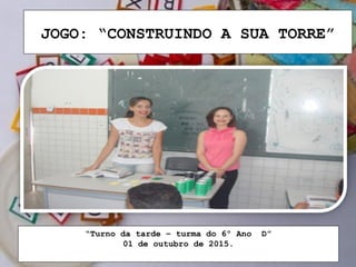 JOGO: “CONSTRUINDO A SUA TORRE”
“Turno da tarde – turma do 6º Ano D”
01 de outubro de 2015.
 