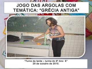 JOGO DAS ARGOLAS COM
TEMÁTICA: “GRÉCIA ANTIGA”
“Turno da tarde – turma do 6º Ano E”
29 de outubro de 2015.
 