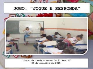 JOGO: “JOGUE E RESPONDA”
“Turno da tarde – turma do 6º Ano E”
05 de novembro de 2015.
 