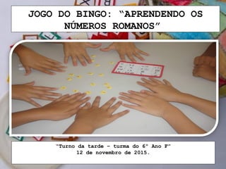 JOGO DO BINGO: “APRENDENDO OS
NÚMEROS ROMANOS”
“Turno da tarde – turma do 6º Ano F”
12 de novembro de 2015.
 
