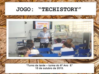JOGO: “TECHISTORY”
“Turno da tarde – turma do 6º Ano E”
15 de outubro de 2015.
 