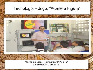 Tecnologia – Jogo: “Acerte a Figura”
“Turno da tarde – turma do 6º Ano E”
20 de outubro de 2015.
 