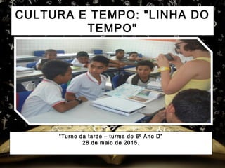 CULTURA E TEMPO: "LINHA DO
TEMPO"
“Turno da tarde – turma do 6º Ano D”
28 de maio de 2015.
 