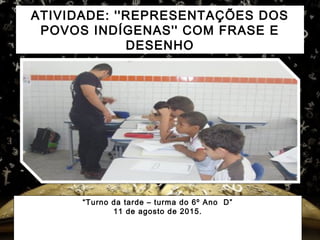ATIVIDADE: ''REPRESENTAÇÕES DOS
POVOS INDÍGENAS'' COM FRASE E
DESENHO
“Turno da tarde – turma do 6º Ano D”
11 de agosto de 2015.
 