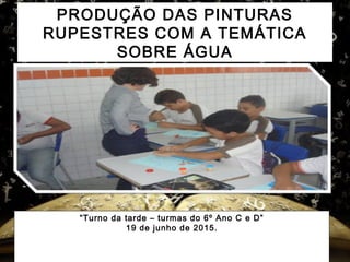 PRODUÇÃO DAS PINTURAS
RUPESTRES COM A TEMÁTICA
SOBRE ÁGUA
“Turno da tarde – turmas do 6º Ano C e D”
19 de junho de 2015.
 