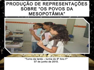 PRODUÇÃO DE REPRESENTAÇÕES
SOBRE “OS POVOS DA
MESOPOTÂMIA”
“Turno da tarde – turma do 6º Ano F”
07 de junho de 2015.
 