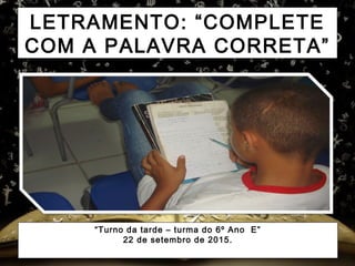 LETRAMENTO: “COMPLETE
COM A PALAVRA CORRETA”
“Turno da tarde – turma do 6º Ano E”
22 de setembro de 2015.
 