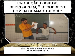 PRODUÇÃO ESCRITA:
REPRESENTAÇÕES SOBRE “O
HOMEM CHAMADO JESUS”
“Turno da tarde – turma do 6º Ano E”
01 de outubro de 2015.
 