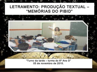 LETRAMENTO: PRODUÇÃO TEXTUAL –
“MEMÓRIAS DO PIBID”
“Turno da tarde – turma do 6º Ano D”
05 de novembro de 2015.
 