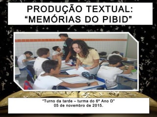 PRODUÇÃO TEXTUAL:
“MEMÓRIAS DO PIBID”
“Turno da tarde – turma do 6º Ano D”
05 de novembro de 2015.
 