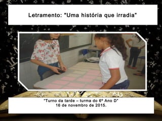 Letramento: "Uma história que irradia”
“Turno da tarde – turma do 6º Ano D”
16 de novembro de 2015.
 