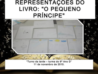 REPRESENTAÇÕES DO
LIVRO: "O PEQUENO
PRÍNCIPE" 
“Turno da tarde – turma do 6º Ano D”
11 de novembro de 2015.
 