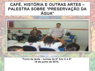 CAFÉ, HISTÓRIA E OUTRAS ARTES –
PALESTRA SOBRE “PRESERVAÇÃO DA
ÁGUA”
“Turno da tarde – turmas do 6º Ano C e E”
16 de junho de 2015.
 
