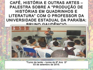 CAFÉ, HISTÓRIA E OUTRAS ARTES –
PALESTRA SOBRE A “PRODUÇÃO DE
HISTÓRIAS EM QUADRINHOS E
LITERATURA” COM O PROFESSOR DA
UNIVERSIDADE ESTADUAL DA PARAÍBA:
BRUNO GAUDÊNCIO
“Turno da tarde – turma do 6º Ano D”
03 de setembro de 2015.
 