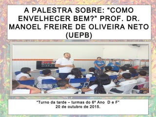 A PALESTRA SOBRE: “COMO
ENVELHECER BEM?” PROF. DR.
MANOEL FREIRE DE OLIVEIRA NETO
(UEPB)
“Turno da tarde – turmas do 6º Ano D e F”
20 de outubro de 2015.
 