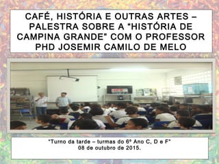 CAFÉ, HISTÓRIA E OUTRAS ARTES –
PALESTRA SOBRE A “HISTÓRIA DE
CAMPINA GRANDE” COM O PROFESSOR
PHD JOSEMIR CAMILO DE MELO
“Turno da tarde – turmas do 6º Ano C, D e F”
08 de outubro de 2015.
 