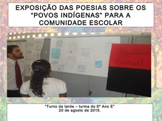EXPOSIÇÃO DAS POESIAS SOBRE OS
“POVOS INDÍGENAS” PARA A
COMUNIDADE ESCOLAR
“Turno da tarde – turma do 6º Ano E”
20 de agosto de 2015.
 