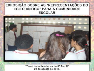 EXPOSIÇÃO SOBRE AS “REPRESENTAÇÕES DO
EGITO ANTIGO” PARA A COMUNIDADE
ESCOLAR
“Turno da tarde – turma do 6º Ano C”
20 de agosto de 2015.
 