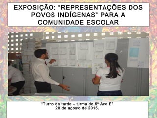 EXPOSIÇÃO: “REPRESENTAÇÕES DOS
POVOS INDÍGENAS” PARA A
COMUNIDADE ESCOLAR
“Turno da tarde – turma do 6º Ano E”
20 de agosto de 2015.
 