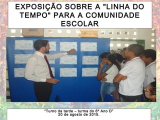 EXPOSIÇÃO SOBRE A "LINHA DO
TEMPO" PARA A COMUNIDADE
ESCOLAR
“Turno da tarde – turma do 6º Ano D”
20 de agosto de 2015.
 