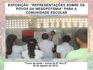 EXPOSIÇÃO: “REPRESENTAÇÕES SOBRE OS
POVOS DA MESOPOTÂMIA” PARA A
COMUNIDADE ESCOLAR
“Turno da tarde – turma do 6º Ano E”
20 de agosto de 2015.
 