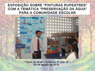 EXPOSIÇÃO SOBRE “PINTURAS RUPESTRES”
COM A TEMÁTICA “PRESERVAÇÃO DA ÁGUA”
PARA A COMUNIDADE ESCOLAR
“Turno da tarde – turma do 6º Ano D”
20 de agosto de 2015.
 