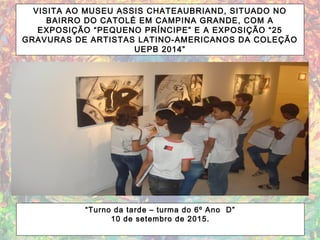 VISITA AO MUSEU ASSIS CHATEAUBRIAND, SITUADO NO
BAIRRO DO CATOLÉ EM CAMPINA GRANDE, COM A
EXPOSIÇÃO “PEQUENO PRÍNCIPE” E A EXPOSIÇÃO “25
GRAVURAS DE ARTISTAS LATINO-AMERICANOS DA COLEÇÃO
UEPB 2014”
“Turno da tarde – turma do 6º Ano D”
10 de setembro de 2015.
 