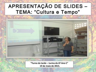 APRESENTAÇÃO DE SLIDES –
TEMA: “Cultura e Tempo”
“Turno da tarde – turma do 6º Ano C”
19 de maio de 2015.
 