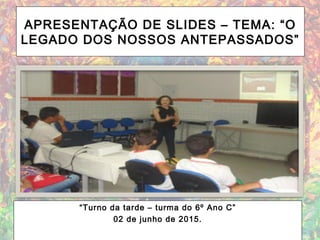 APRESENTAÇÃO DE SLIDES – TEMA: “O
LEGADO DOS NOSSOS ANTEPASSADOS”
“Turno da tarde – turma do 6º Ano C”
02 de junho de 2015.
 